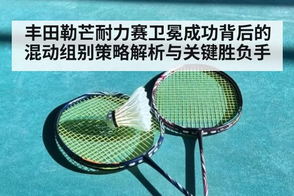 丰田勒芒耐力赛卫冕成功背后的混动组别策略解析与关键胜负手