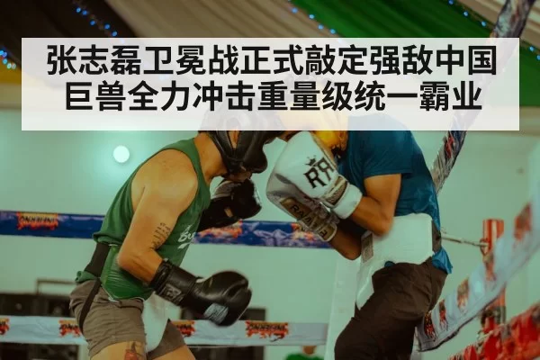张志磊卫冕战正式敲定强敌中国巨兽全力冲击重量级统一霸业