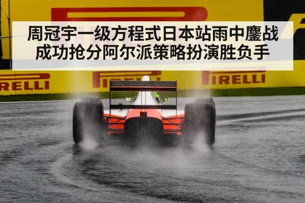 周冠宇一级方程式日本站雨中鏖战成功抢分阿尔派策略扮演胜负手